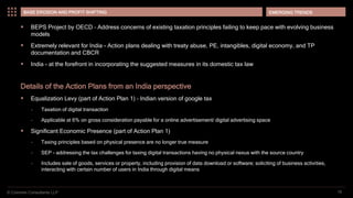 © Coinmen Consultants LLP
EMERGING TRENDS
16
BASE EROSION AND PROFIT SHIFTING
 BEPS Project by OECD – Address concerns of existing taxation principles failing to keep pace with evolving business
models
 Extremely relevant for India - Action plans dealing with treaty abuse, PE, intangibles, digital economy, and TP
documentation and CBCR
 India - at the forefront in incorporating the suggested measures in its domestic tax law
Details of the Action Plans from an India perspective
 Equalization Levy (part of Action Plan 1) – Indian version of google tax
– Taxation of digital transaction
– Applicable at 6% on gross consideration payable for a online advertisement/ digital advertising space
 Significant Economic Presence (part of Action Plan 1)
– Taxing principles based on physical presence are no longer true measure
– SEP - addressing the tax challenges for taxing digital transactions having no physical nexus with the source country
– Includes sale of goods, services or property, including provision of data download or software; soliciting of business activities,
interacting with certain number of users in India through digital means
 
