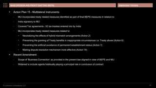 © Coinmen Consultants LLP
EMERGING TRENDS
18
BASE EROSION AND PROFIT SHIFTING (BEPS)
 Action Plan 15 – Multilateral Instruments
– MLI incorporates treaty related measures identified as part of final BEPS measures in relation to
– India signatory to MLI
– Covered Tax agreements – 93 tax treaties entered into by India
– MLI incorporates treaty related measures related to:
• Neutralizing the effects of hybrid mismatch arrangements (Action 2)
• Preventing the granting of Treaty benefits in inappropriate circumstances i.e. Treaty abuse (Action 6)
• Preventing the artificial avoidance of permanent establishment status (Action 7)
• Making dispute resolution mechanism more effective (Action 14)
 Recent Amendment:
– Scope of ‘Business Connection’ as provided in the present law aligned in view of BEPS and MLI
– Widened to include agents habitually playing a principal role in conclusion of contract
 