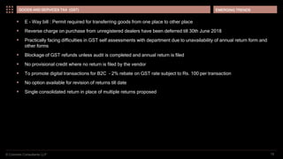 © Coinmen Consultants LLP
EMERGING TRENDS
19
GOODS AND SERVICES TAX (GST)
 E - Way bill : Permit required for transferring goods from one place to other place
 Reverse charge on purchase from unregistered dealers have been deferred till 30th June 2018
 Practically facing difficulties in GST self assessments with department due to unavailability of annual return form and
other forms
 Blockage of GST refunds unless audit is completed and annual return is filed
 No provisional credit where no return is filed by the vendor
 To promote digital transactions for B2C – 2% rebate on GST rate subject to Rs. 100 per transaction
 No option available for revision of returns till date
 Single consolidated return in place of multiple returns proposed
 