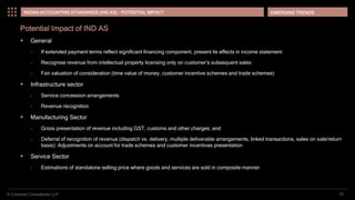 © Coinmen Consultants LLP
EMERGING TRENDS
22
INDIAN ACCOUNTING STANDARDS (IND AS) - POTENTIAL IMPACT
Potential Impact of IND AS
 General
– If extended payment terms reflect significant financing component, present its effects in income statement
– Recognise revenue from intellectual property licensing only on customer’s subsequent sales
– Fair valuation of consideration (time value of money, customer incentive schemes and trade schemes)
 Infrastructure sector
– Service concession arrangements
– Revenue recognition
 Manufacturing Sector
– Gross presentation of revenue including GST, customs and other charges; and
– Deferral of recognition of revenue (dispatch vs. delivery, multiple deliverable arrangements, linked transactions, sales on sale/return
basis): Adjustments on account for trade schemes and customer incentives presentation
 Service Sector
– Estimations of standalone selling price where goods and services are sold in composite manner
 