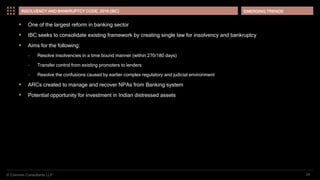 © Coinmen Consultants LLP
EMERGING TRENDS
24
INSOLVENCY AND BANKRUPTCY CODE, 2016 (IBC)
 One of the largest reform in banking sector
 IBC seeks to consolidate existing framework by creating single law for insolvency and bankruptcy
 Aims for the following:
– Resolve insolvencies in a time bound manner (within 270/180 days)
– Transfer control from existing promoters to lenders
– Resolve the confusions caused by earlier complex regulatory and judicial environment
 ARCs created to manage and recover NPAs from Banking system
 Potential opportunity for investment in Indian distressed assets
 