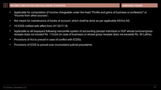 © Coinmen Consultants LLP
EMERGING TRENDS
25
INCOME COMPUTATION AND DISCLOSURE STANDARDS
 Applicable for computation of income chargeable under the head "Profits and gains of business or profession" or
"Income from other sources“;
 Not meant for maintenance of books of account, which shall be done as per applicable AS/Ind AS;
 10 ICDS notified with effect from AY 2017-18;
 Applicable to all taxpayers following mercantile system of accounting (except individual or HUF whose turnover/gross
receipts does not exceed Rs. 1 Crore (in case of business) or whose gross receipts does not exceeds Rs. 50 Lakhs);
 Provisions of Act to prevail in case of conflict with ICDSs;
 Provisions of ICDS to prevail over inconsistent judicial precedents.
 