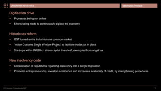 © Coinmen Consultants LLP
EMERGING TRENDS
5
LANDMARK INITIATIVES
Digitisation drive
 Processes being run online
 Efforts being made to continuously digitise the economy
Historic tax reform
 GST turned entire India into one common market
 ‘Indian Customs Single Window Project’ to facilitate trade put in place
 Start-ups within INR10 cr. share capital threshold, exempted from angel tax
New insolvency code
 Consolidation of regulations regarding insolvency into a single legislation
 Promotes entrepreneurship, investors confidence and increases availability of credit, by strengthening procedures
 