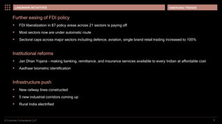 © Coinmen Consultants LLP
EMERGING TRENDS
6
LANDMARK INITIATIVES
Further easing of FDI policy
 FDI liberalization in 87 policy areas across 21 sectors is paying off
 Most sectors now are under automatic route
 Sectoral caps across major sectors including defence, aviation, single brand retail trading increased to 100%
Institutional reforms
 Jan Dhan Yojana - making banking, remittance, and insurance services available to every Indian at affordable cost
 Aadhaar biometric identification
Infrastructure push
 New railway lines constructed
 5 new industrial corridors coming up
 Rural India electrified
 