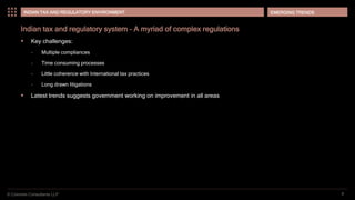 © Coinmen Consultants LLP
EMERGING TRENDS
8
INDIAN TAX AND REGULATORY ENVIRONMENT
Indian tax and regulatory system – A myriad of complex regulations
 Key challenges:
– Multiple compliances
– Time consuming processes
– Little coherence with International tax practices
– Long drawn litigations
 Latest trends suggests government working on improvement in all areas
 