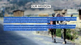 OUR MISSION
Inspired by the teachings of Srila A.C.Bhaktivedanta Swami Prabhupada India Tribal Care Trust works to
uplift the physical, social and cultural well being of tribal communities throughout India while enabling the
preservation of traditional values of harmony with God and nature.
We envision a pleasing, prosperous, healthy, educated and culturally rich life for tribal communities built
on moral foundations and appropriate technologies that can sustain and nurture future generations and
prevent the destruction of tribal culture by modern materialism.
 