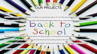 OUR PROJECTS
Clean Water Project
Water is very scarcely available in Tribal areas. Our Mission is to provide clean water to all in the tribal areas.Kundanala and Jamera are two places in
Assam, where we are working for clean water project. Good drinking water facility should be set up at some place where in future we can build a nice
prayer hall.
Schools For Childrens
We believe none of the tribal children should be deprived from basic education. For this purpose we are setting up school buildings where the
childrens can receive free education.India Tribal Care build schools and Free Coaching centers for the tribal childrens in different locations. Most of
the schools have affordable fees structure along with Hostel facilities. Infrastructure for building a new school is Rupees Ten Lacs. ₹10,00,000.
For more visit ; https://indiatribalcare.org/projects/
 