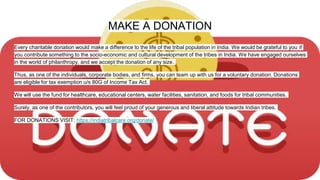MAKE A DONATION
Every charitable donation would make a difference to the life of the tribal population in India. We would be grateful to you if
you contribute something to the socio-economic and cultural development of the tribes in India. We have engaged ourselves
in the world of philanthropy, and we accept the donation of any size.
Thus, as one of the individuals, corporate bodies, and firms, you can team up with us for a voluntary donation. Donations
are eligible for tax exemption u/s 80G of Income Tax Act.
We will use the fund for healthcare, educational centers, water facilities, sanitation, and foods for tribal communities.
Surely, as one of the contributors, you will feel proud of your generous and liberal attitude towards Indian tribes.
FOR DONATIONS VISIT: https://indiatribalcare.org/donate/
 
