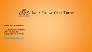 Mobile: +91 9434506434
H.G. Sridham Govinda Das​
Chief Co-ordinator
Mobile: +91 8658490726
https://indiatribalcare.org/
 
