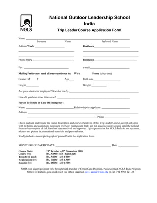 National Outdoor Leadership School
                                               India
                                       Trip Leader Course Application Form

Name
                    Surname                   Name                                  Preferred Name
Address Work:                                                    Residence




Phone-Work _____                              _______            Residence                                     ______

Fax ___________________________________                          e-mail __          _______          _______

Mailing Preference: send all correspondence to:         Work             Home (circle one)

Gender : M          F                         Age____            Birth date_____________________

Height __________                                                Weight ____________

Are you a student or employed? Describe briefly ______________________________________________________

How did you hear about this course?

Person To Notify In Case Of Emergency:
Name                                                    Relationship to Applicant
Address
                                                                 __________ Phone____________________

I have read and understand the course description and course objectives of this Trip Leader Course, accept and agree
with the terms and conditions mentioned overleaf. I understand that I am not accepted on my course until the medical
form and assumption of risk form has been received and approved. I give permission for NOLS India to use my name,
address and picture in promotional materials and press releases.
Kindly include a recent photograph of yourself with this application form.


SIGNATURE OF PARTICIPANT:                                                                     Date

Course Date:                  19th October – 8th November 2010
Course fee:                   Rs. 36.000/- (Ex -Ranikhet)
Total to be paid:             Rs. 36000/- (US $ 800)
Registration fee:             Rs. 16000/- (US $ 300)
Balance fee:                  Rs. 20000/- (US $ 500)

  NOLS will accept payment only through bank transfer or Credit Card Payment, Please contact NOLS India Program
      Office for Details, you could reach our office via email- ravi_kumar@nols.edu or call +91 5966 221428
 