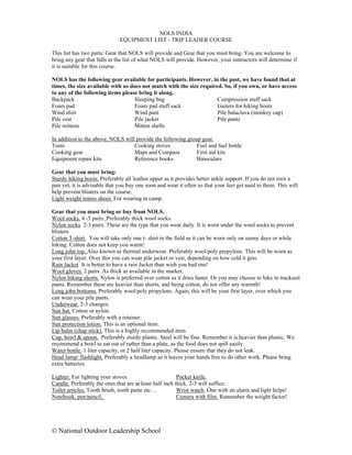 NOLS INDIA
                              EQUIPMENT LIST - TRIP LEADER COURSE

This list has two parts: Gear that NOLS will provide and Gear that you must bring. You are welcome to
bring any gear that falls in the list of what NOLS will provide. However, your instructors will determine if
it is suitable for this course.

NOLS has the following gear available for participants. However, in the past, we have found that at
times, the size available with us does not match with the size required. So, if you own, or have access
to any of the following items please bring it along.
Backpack                            Sleeping bag                      Compression stuff sack
Foam pad                            Foam pad stuff sack               Gaiters for hiking boots
Wind shirt                          Wind pant                         Pile balaclava (monkey cap)
Pile vest                           Pile jacket                       Pile pants
Pile mittens                        Mitten shells

In addition to the above, NOLS will provide the following group gear.
Tents                              Cooking stoves             Fuel and fuel bottle
Cooking gear                       Maps and Compass           First aid kits
Equipment repair kits              Reference books            Binoculars

Gear that you must bring:
Sturdy hiking boots. Preferably all leather upper as it provides better ankle support. If you do not own a
pair yet, it is advisable that you buy one soon and wear it often so that your feet get used to them. This will
help prevent blisters on the course.
Light weight tennis shoes. For wearing in camp.

Gear that you must bring or buy from NOLS.
Wool socks. 4 -5 pairs. Preferably thick wool socks.
Nylon socks. 2-3 pairs. These are the type that you wear daily. It is worn under the wool socks to prevent
blisters.
Cotton T-shirt. You will take only one t- shirt in the field as it can be worn only on sunny days or while
hiking. Cotton does not keep you warm!
Long john top. Also known as thermal underwear. Preferably wool/poly propylene. This will be worn as
your first layer. Over this you can wear pile jacket or vest, depending on how cold it gets.
Rain Jacket It is better to have a rain Jacket than wish you had one!
Wool gloves. 2 pairs. As thick as available in the market.
Nylon hiking shorts. Nylon is preferred over cotton as it dries faster. Or you may choose to hike in tracksuit
pants. Remember these are heavier than shorts, and being cotton, do not offer any warmth!
Long john bottoms. Preferably wool/poly propylene. Again, this will be your first layer, over which you
can wear your pile pants.
Underwear. 2-3 changes.
Sun hat. Cotton or nylon.
Sun glasses. Preferably with a retainer.
Sun protection lotion. This is an optional item.
Lip balm (chap stick). This is a highly recommended item.
Cup, bowl & spoon. Preferably sturdy plastic. Steel will be fine. Remember it is heavier than plastic. We
recommend a bowl to eat out of rather than a plate, as the food does not spill easily.
Water bottle. 1 liter capacity, or 2 half liter capacity. Please ensure that they do not leak.
Head lamp/ flashlight. Preferably a headlamp as it leaves your hands free to do other work. Please bring
extra batteries.

Lighter. For lighting your stoves.                       Pocket knife.
Candle. Preferably the ones that are at least half inch thick. 2-3 will suffice.
Toilet articles. Tooth brush, tooth paste etc…           Wrist watch. One with an alarm and light helps!
Notebook, pen/pencil.                                    Camera with film. Remember the weight factor!




© National Outdoor Leadership School
 