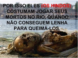 POR ISSO ELES  (OS HINDOS)  COSTUMAM JOGAR SEUS MORTOS NO RIO, QUANDO NÃO CONSEGUEM LENHA PARA QUEIMÁ-LOS. 