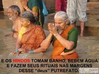 E OS  HINDOS  TOMAM BANHO, BEBEM ÁGUA E FAZEM SEUS RITUAIS NAS MARGENS DESSE “deus” PUTREFATO.   