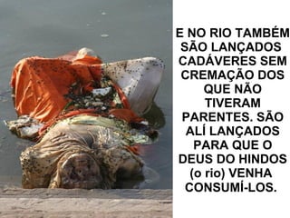 E NO RIO TAMBÉM SÃO LANÇADOS  CADÁVERES SEM CREMAÇÃO DOS QUE NÃO TIVERAM PARENTES. SÃO ALÍ LANÇADOS PARA QUE O DEUS DO HINDOS (o rio) VENHA  CONSUMÍ-LOS.   