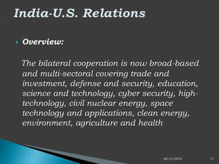  Overview:
The bilateral cooperation is now broad-based
and multi-sectoral covering trade and
investment, defense and security, education,
science and technology, cyber security, high-
technology, civil nuclear energy, space
technology and applications, clean energy,
environment, agriculture and health
28/12/2014 11
 