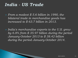 From a modest $ 5.6 billion in 1990, the
bilateral trade in merchandise goods has
increased to $ 63.7 billion in 2013.
 India's merchandise exports to the U.S. grew
by 6.8% from $ 35.97 billion during the period
January-October 2013 to $ 38.42 billion
during the period January-October 2014.
28/12/2014 13
 