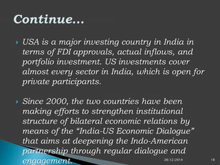  USA is a major investing country in India in
terms of FDI approvals, actual inflows, and
portfolio investment. US investments cover
almost every sector in India, which is open for
private participants.
 Since 2000, the two countries have been
making efforts to strengthen institutional
structure of bilateral economic relations by
means of the “India-US Economic Dialogue”
that aims at deepening the Indo-American
partnership through regular dialogue and
engagement. 28/12/2014 18
 
