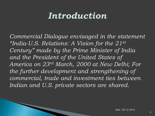 Commercial Dialogue envisaged in the statement
“India-U.S. Relations: A Vision for the 21st
Century” made by the Prime Minister of India
and the President of the United States of
America on 23rd March, 2000 at New Delhi; For
the further development and strengthening of
commercial, trade and investment ties between
Indian and U.S. private sectors are shared.
Date 28/12/2014
2
 