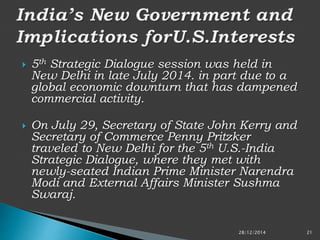  5th Strategic Dialogue session was held in
New Delhi in late July 2014. in part due to a
global economic downturn that has dampened
commercial activity.
 On July 29, Secretary of State John Kerry and
Secretary of Commerce Penny Pritzker
traveled to New Delhi for the 5th U.S.-India
Strategic Dialogue, where they met with
newly-seated Indian Prime Minister Narendra
Modi and External Affairs Minister Sushma
Swaraj.
28/12/2014 21
 