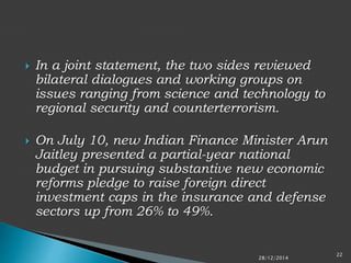  In a joint statement, the two sides reviewed
bilateral dialogues and working groups on
issues ranging from science and technology to
regional security and counterterrorism.
 On July 10, new Indian Finance Minister Arun
Jaitley presented a partial-year national
budget in pursuing substantive new economic
reforms pledge to raise foreign direct
investment caps in the insurance and defense
sectors up from 26% to 49%.
28/12/2014
22
 