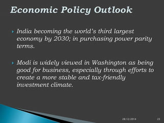  India becoming the world’s third largest
economy by 2030; in purchasing power parity
terms.
 Modi is widely viewed in Washington as being
good for business, especially through efforts to
create a more stable and tax-friendly
investment climate.
28/12/2014 23
 