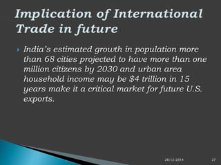  India’s estimated growth in population more
than 68 cities projected to have more than one
million citizens by 2030 and urban area
household income may be $4 trillion in 15
years make it a critical market for future U.S.
exports.
28/12/2014 27
 