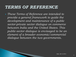  These Terms of Reference are intended to
provide a general framework to guide the
development and maintenance of a public
sector-private sector dialogue on commerce
between India and the United States. This
public-sector dialogue is envisaged to be an
element of a broader economic/commercial
dialogue between the two governments.
Date 28/12/2014
3
 