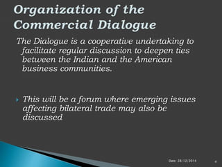 The Dialogue is a cooperative undertaking to
facilitate regular discussion to deepen ties
between the Indian and the American
business communities.
 This will be a forum where emerging issues
affecting bilateral trade may also be
discussed
Date 28/12/2014 4
 