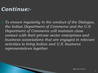 Date 28/12/2014
5
 To ensure regularity in the conduct of the Dialogue,
the Indian Department of Commerce and the U.S.
Department of Commerce will maintain close
contact with their private sector enterprises and
business associations that are engaged in relevant
activities to bring Indian and U.S. business
representatives together.
 