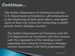 The Indian Department of Commerce and the
U.S. Department of Commerce will communicate
at the beginning of each year about, and agree
upon at least one venue for conducting a public-
private sector dialogue session.
 The Indian Department of Commerce and the
U.S Department of Commerce will then consult
with the organizers of the meeting/event
regarding their interest in having a Dialogue
session associated with their programmed.
Date 28/12/2014
6
 