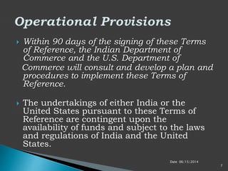 Date 06/15/2014
7
 Within 90 days of the signing of these Terms
of Reference, the Indian Department of
Commerce and the U.S. Department of
Commerce will consult and develop a plan and
procedures to implement these Terms of
Reference.
 The undertakings of either India or the
United States pursuant to these Terms of
Reference are contingent upon the
availability of funds and subject to the laws
and regulations of India and the United
States.
 