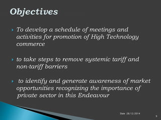  To develop a schedule of meetings and
activities for promotion of High Technology
commerce
 to take steps to remove systemic tariff and
non-tariff barriers
 to identify and generate awareness of market
opportunities recognizing the importance of
private sector in this Endeavour
Date 28/12/2014
9
 