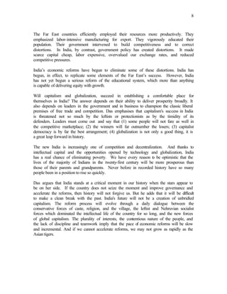 8



The Far East countries efficiently employed their resources more productively. They
emphasized labor-intensive manufacturing for export. They vigorously educated their
population. Their government intervened to build competitiveness and to correct
distortions. In India, by contrast, government policy has created distortions. It made
scarce capital cheap, labor expensive, overvalued our exchange rates, and reduced
competitive pressures.

India’s economic reforms have begun to eliminate some of these distortions. India has
begun, in effect, to replicate some elements of the Far East’s success. However, India
has not yet begun a serious reform of the educational system, which more than anything
is capable of delivering equity with growth.

Will capitalism and globalization, succeed in establishing a comfortable place for
themselves in India? The answer depends on their ability to deliver prosperity broadly. It
also depends on leaders in the government and in business to champion the classic liberal
premises of free trade and competition. Das emphasises that capitalism's success in India
is threatened not so much by the leftists or protectionists as by the timidity of its
defenders. Leaders must come out and say that (1) some people will not fare as well in
the competitive marketplace; (2) the winners will far outnumber the losers; (3) capitalist
democracy is by far the best arrangement; (4) globalization is not only a good thing, it is
a great leap forward in history.

The new India is increasingly one of competition and decentralization. And thanks to
intellectual capital and the opportunities opened by technology and globalization, India
has a real chance of eliminating poverty. We have every reason t be optimistic that the
                                                                   o
lives of the majority of Indians in the twenty-first century will be more prosperous than
those of their parents and grandparents. Never before in recorded history have so many
people been in a position to rise so quickly.

Das argues that India stands at a critical moment in our history when the stars appear to
be on her side. If the country does not seize the moment and improve governance and
accelerate the reforms, then history will not forgive us. But he adds that it will be difficult
to make a clean break with the past. India's future will not be a creation of unbridled
capitalism. The reform process will evolve through a daily dialogue between the
conservative forces of caste, religion, and the village, the leftist and Nehruvian socialist
forces which dominated the intellectual life of the country for so long, and the new forces
of global capitalism. The plurality of interests, the contentious nature of the people, and
the lack of discipline and teamwork imply that the pace o economic reforms will be slow
                                                            f
and incremental. And if we cannot accelerate reforms, we may not grow as rapidly as the
Asian tigers.
 