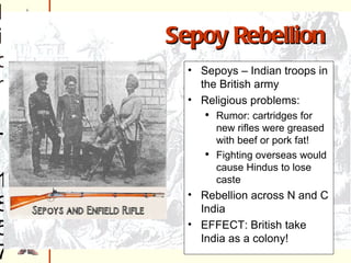 Sepoy Rebellion  - 1857 Sepoys – Indian troops in Br. Army Violations of religious principles Rifles greased with beef/pork fat Fight in foreign lands (lose caste) New Delhi – spread across northern/central India Br. Put down uprising EFFECT: DISTRUST BETWEEN BRITISH AND INDIANS Sepoys – Indian troops in the British army Religious problems: Rumor: cartridges for new rifles were greased with beef or pork fat! Fighting overseas would cause Hindus to lose caste Rebellion across N and C India EFFECT: British take India as a colony! Sepoy Rebellion 