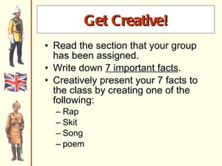 Get creative! Read the section that your group has been assigned. Write down  7 important facts . Creatively present your 7 facts to the class by creating one of the following: Rap Skit Song poem Get Creative! 