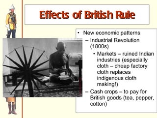 Effects of British Rule New economic patterns Industrial Revolution (1800s)  Markets – ruined Indian industries (especially cloth – cheap factory cloth replaces indigenous cloth making!) Cash crops – to pay for British goods (tea, pepper, cotton) 