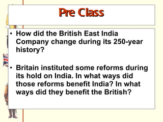 Pre Class How did the British East India Company change during its 250-year history?     Britain instituted some reforms during its hold on India. In what ways did those reforms benefit India? In what ways did they benefit the British?   