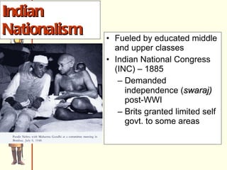 Indian Nationalism Fueled by educated middle and upper classes Indian National Congress (INC) – 1885 Demanded independence ( swaraj)  post-WWI Brits granted limited self govt. to some areas 