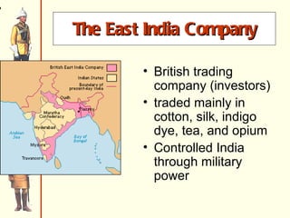 The East India Company Est. in 1600 Trading posts, forts at Chennai, Mumbai and Kolkata gold and silver (Br.) for spices, silk, tea, textiles (cotton)*** (Indian) 1700s – Br. v. French – Brits win control of trade British trading company (investors) traded mainly in cotton, silk, indigo dye, tea, and opium Controlled India through military power 