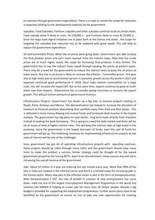 to continue through government expenditure. There is a need to review the scope for reduction
in expenses relating to non development expenses by the government.
Subsidies. Food Subsidies, Fertilizer subsidies and other subsidies continue to be at similar levels.
Food subsidy alone is likely to cross Rs.150,000 cr and Fertilizer likely to cross Rs.70,000 cr .
Since the large scale digital initiatives are in place both at the Centre and states , the scope for
targeting the subsidies and reduction has to be explored with great speed. This will help to
reduce the government expenditure.
Oil and Commodity Prices. When the oil prices were going down, Government was able to keep
the final product prices and earn more revenue from the indirect taxes. Now that the crude
prices are at much higher levels, the scope for increasing final products is very limited. The
government has to cap the indirect taxes raised through keeping the prices at present levels.
There may be a need for the government to reduce the indirect taxes to keep the oil prices at
lower levels. Any rise in oil prices is likely to increase the inflation . Commodity prices , this year
also at high levels due to synchronised up turn in economic growth across the world in 2017 and
expected continued good performance in 2018. Since India imports commodities on a large
scale, this will increase the import bill. But at the same time, exports continue to grow at much
lower rate than imports . Government has to consider giving incentives to increase the export
growth. This will put further pressure on government finances.
Infrastructure Projects. Government has drawn up a big plan to execute projects relating to
Roads, Ports, Railways and Metros. The demonetisation has helped to increase the allocation of
investors to financial products diversifying their portfolio away from Gold and Real estate . This
is reflected in more money flowing into mutual funds and increased retail investor in the Capital
markets. The government has big plans to raise bonds , long term loans directly from investors
instead of seeking the bank borrowing . This is going to crowd the debt market and there will be
lot of issues of debt at higher interest rates. This will keep the interest rates at high levels in the
economy. Since the government is the largest borrower of funds, even the cost of funds for
government will go up. The mobilising resources for implementing infrastructure projects at low
rates of interest will be one of the challenges.
Since government has got lot of operating Infrastructure projects with operating revenues,
these projects should be taken through many InVits and the government should issue many
Invits to make this product a success. Similar strategy could be thought of for the leased
government properties for Issuing REITs. Apart from disinvestment, these sources also will aid in
increasing the overall revenue of the government.
Jobs. About 15 million in a year are entering the Job market every year. More than 90% of the
jobs in India are created in the informal sector and there is a limited scope for increasing jobs in
the formal sector. Many new jobs in the informal sector is also in the form of entrepreneurship.
After demoentisation / GST, the rate of growth in creation of new entrepreneurs has come
down. India has one of the largest Unemployment Management Programmes in the world and
schemes like MGREA is helping to create jobs for more than 50 million people. Already a big
budget is provided for supporting the employment programmes. Further action plans have to be
identified by the government to ensure no loss of jobs and new opportunities for creating
 