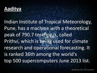 Aaditya
Indian Institute of Tropical Meteorology,
Pune, has a machine with a theoretical
peak of 790.7 teraflop/s, called
Prithvi, which is being used for climate
research and operational forecasting. It
is ranked 36th among the world's
top 500 supercomputers June 2013 list.

 