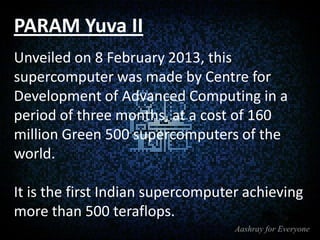PARAM Yuva II
Unveiled on 8 February 2013, this
supercomputer was made by Centre for
Development of Advanced Computing in a
period of three months, at a cost of 160
million Green 500 supercomputers of the
world.

It is the first Indian supercomputer achieving
more than 500 teraflops.

 