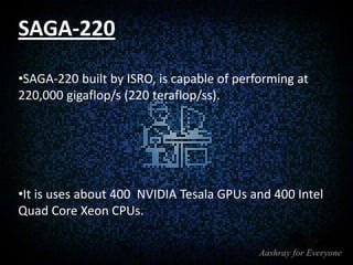 SAGA-220
•SAGA-220 built by ISRO, is capable of performing at
220,000 gigaflop/s (220 teraflop/ss).

•It is uses about 400 NVIDIA Tesala GPUs and 400 Intel
Quad Core Xeon CPUs.

 