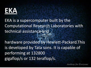 EKA
EKA is a supercomputer built by the
Computational Research Laboratories with
technical assistance and
hardware provided by Hewlett-Packard.This
is developed by Tata sons. It is capable of
performing at 132800
gigaflop/s or 132 teraflop/s.

 