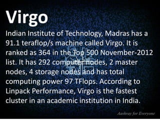 Virgo
Indian Institute of Technology, Madras has a
91.1 teraflop/s machine called Virgo. It is
ranked as 364 in the Top 500 November-2012
list. It has 292 computer nodes, 2 master
nodes, 4 storage nodes and has total
computing power 97 TFlops. According to
Linpack Performance, Virgo is the fastest
cluster in an academic institution in India.

 