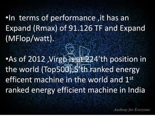 •In terms of performance ,it has an
Expand (Rmax) of 91.126 TF and Expand
(MFlop/watt).
•As of 2012 ,Virgo is at 224’th position in
the world (Top500),5’th ranked energy
efficent machine in the world and 1st
ranked energy efficient machine in India

 