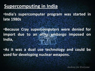 Supercomputing in India
•India's supercomputer program was started in
late 1980s
•Because Cray supercomputers were denied for
import due to an arms embargo imposed on
India,
•As it was a dual use technology and could be
used for developing nuclear weapons.

 