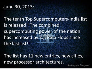 .June 30, 2013:

The tenth Top Supercomputers-India list
is released ! The combined
supercomputing power of the nation
has increased by 1.5 Peta Flops since
the last list!!

The list has 11 new entries, new cities,
new processor architectures.

 
