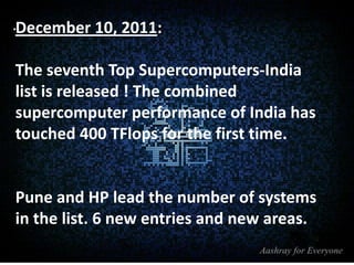 .December 10, 2011:
The seventh Top Supercomputers-India
list is released ! The combined
supercomputer performance of India has
touched 400 TFlops for the first time.

Pune and HP lead the number of systems
in the list. 6 new entries and new areas.

 