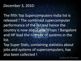 .December 3, 2010:
The fifth Top Supercomputers-India list is
released ! The combined supercomputer
performance of the list and hence the
country is now about 306 TFlops ! Bangalore
and HP lead the number of systems in the
list.
Top Super Stats, containing statistics about
jobs and systems of supercomputers, has
also been collected !

 